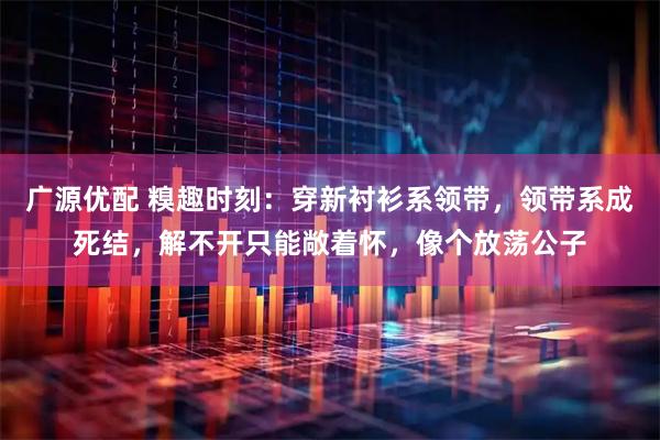 广源优配 糗趣时刻：穿新衬衫系领带，领带系成死结，解不开只能敞着怀，像个放荡公子