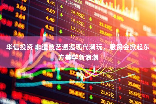 华信投资 非遗技艺邂逅现代潮玩，服贸会掀起东方美学新浪潮