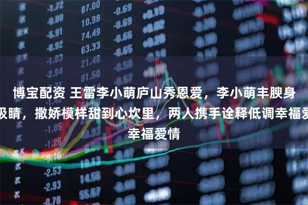 博宝配资 王雷李小萌庐山秀恩爱，李小萌丰腴身材吸睛，撒娇模样甜到心坎里，两人携手诠释低调幸福爱情
