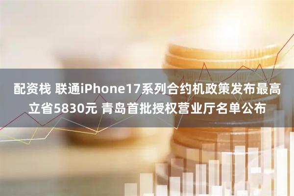 配资栈 联通iPhone17系列合约机政策发布最高立省5830元 青岛首批授权营业厅名单公布