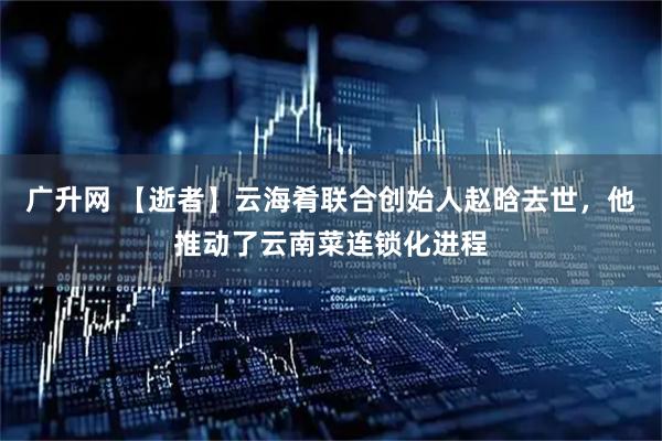 广升网 【逝者】云海肴联合创始人赵晗去世，他推动了云南菜连锁化进程