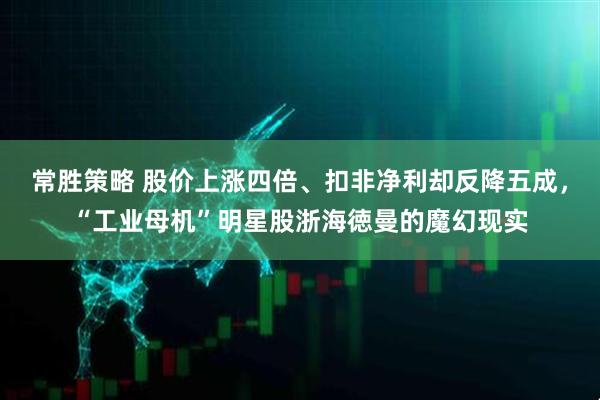 常胜策略 股价上涨四倍、扣非净利却反降五成，“工业母机”明星股浙海徳曼的魔幻现实