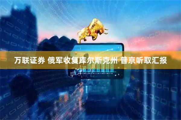 万联证券 俄军收复库尔斯克州 普京听取汇报