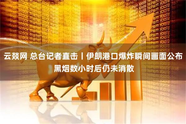 云燚网 总台记者直击丨伊朗港口爆炸瞬间画面公布 黑烟数小时后仍未消散