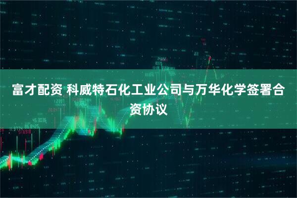 富才配资 科威特石化工业公司与万华化学签署合资协议
