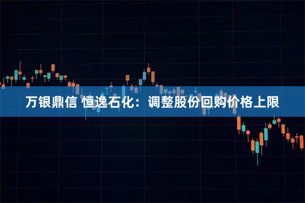 万银鼎信 恒逸石化：调整股份回购价格上限
