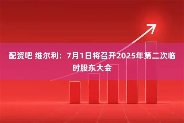 配资吧 维尔利：7月1日将召开2025年第二次临时股东大会