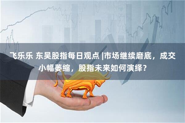飞乐乐 东吴股指每日观点 |市场继续磨底，成交小幅萎缩，股指未来如何演绎？