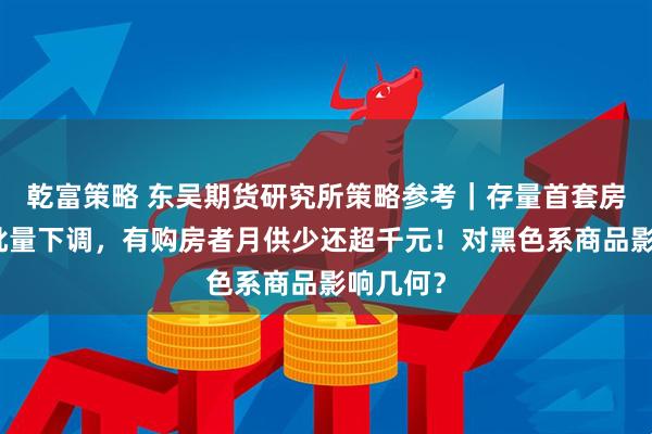乾富策略 东吴期货研究所策略参考｜存量首套房贷利率批量下调，有购房者月供少还超千元！对黑色系商品影响几何？