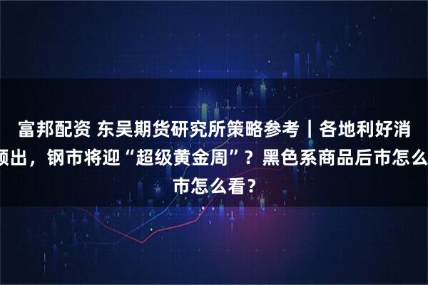 富邦配资 东吴期货研究所策略参考｜各地利好消息频出，钢市将迎“超级黄金周”？黑色系商品后市怎么看？
