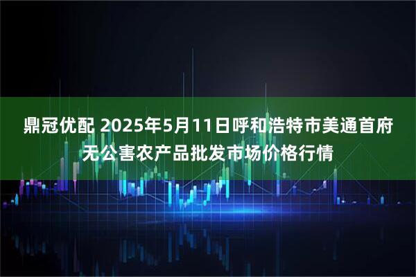 鼎冠优配 2025年5月11日呼和浩特市美通首府无公害农产品批发市场价格行情