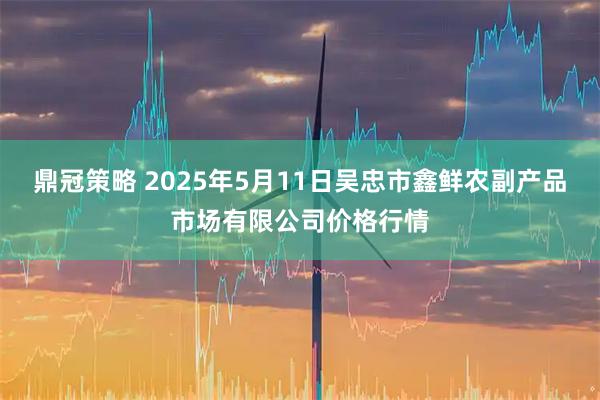 鼎冠策略 2025年5月11日吴忠市鑫鲜农副产品市场有限公司价格行情