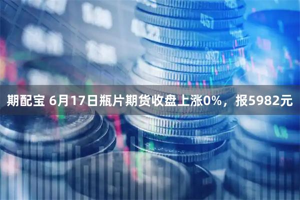 期配宝 6月17日瓶片期货收盘上涨0%，报5982元