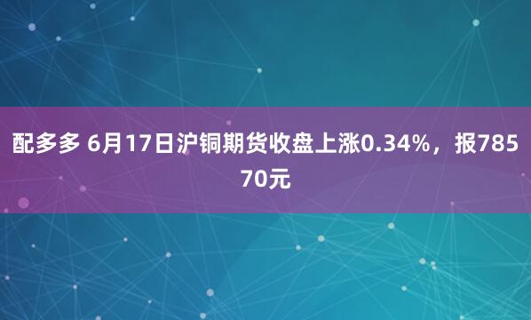 配多多 6月17日沪铜期货收盘上涨0.34%，报78570元