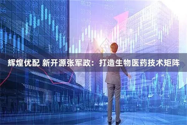 辉煌优配 新开源张军政：打造生物医药技术矩阵
