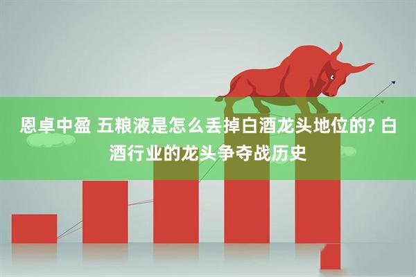 恩卓中盈 五粮液是怎么丢掉白酒龙头地位的? 白酒行业的龙头争夺战历史