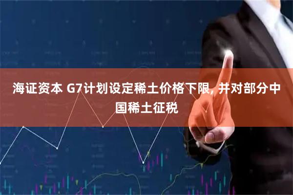 海证资本 G7计划设定稀土价格下限, 并对部分中国稀土征税