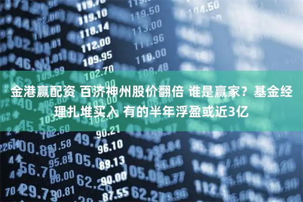 金港赢配资 百济神州股价翻倍 谁是赢家？基金经理扎堆买入 有的半年浮盈或近3亿