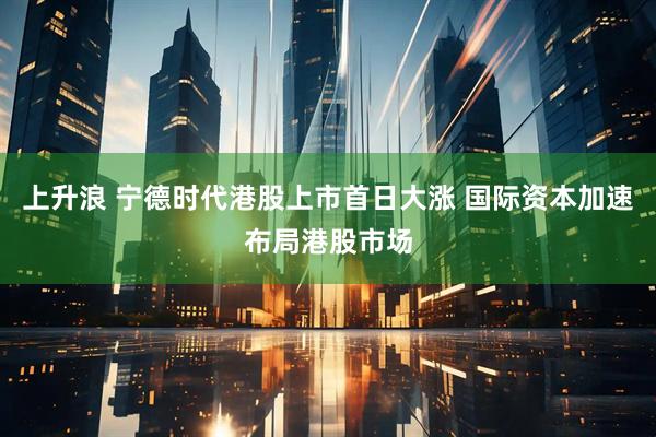 上升浪 宁德时代港股上市首日大涨 国际资本加速布局港股市场
