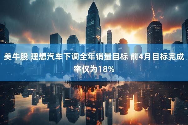 美牛股 理想汽车下调全年销量目标 前4月目标完成率仅为18%