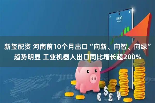 新玺配资 河南前10个月出口“向新、向智、向绿”趋势明显 工业机器人出口同比增长超200%