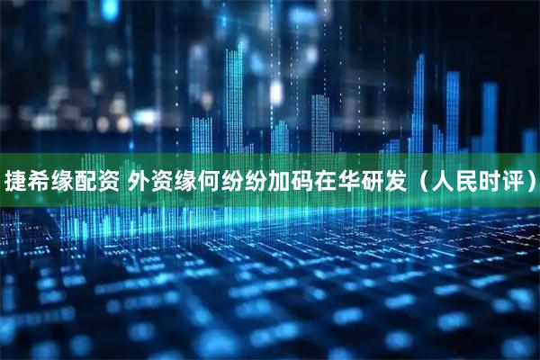捷希缘配资 外资缘何纷纷加码在华研发（人民时评）