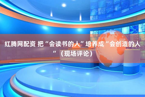 红腾网配资 把“会读书的人”培养成“会创造的人”（现场评论）