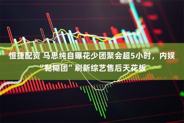 恒捷配资 马思纯自曝花少团聚会超5小时，内娱“黏糊团”刷新综艺售后天花板
