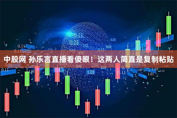 中股网 孙乐言直播看傻眼！这两人简直是复制粘贴