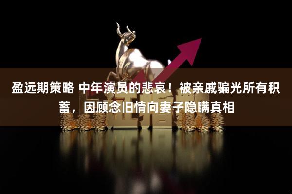 盈远期策略 中年演员的悲哀！被亲戚骗光所有积蓄，因顾念旧情向妻子隐瞒真相
