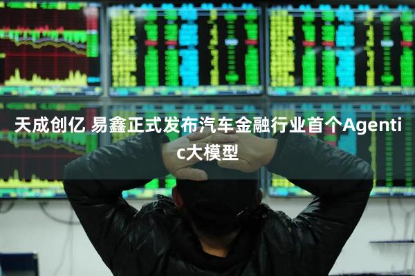 天成创亿 易鑫正式发布汽车金融行业首个Agentic大模型