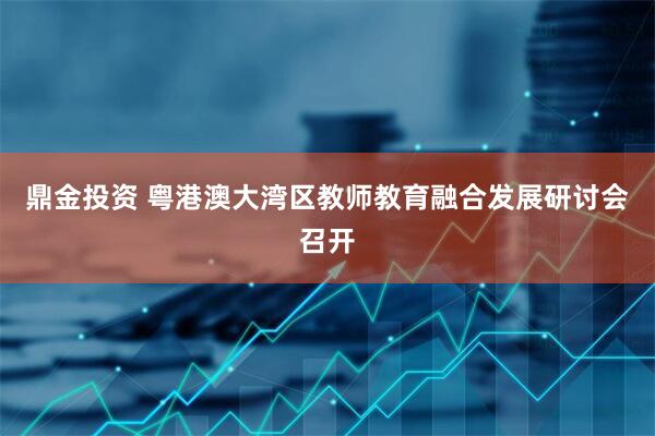 鼎金投资 粤港澳大湾区教师教育融合发展研讨会召开