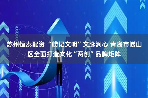 苏州恒泰配资 “崂记文明”文脉润心 青岛市崂山区全面打造文化“两创”品牌矩阵