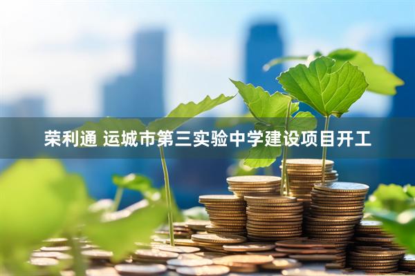 荣利通 运城市第三实验中学建设项目开工