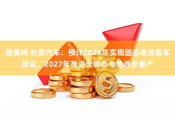 股巢网 长安汽车：预计2026年实现固态电池装车验证，2027年推进全固态电池逐步量产