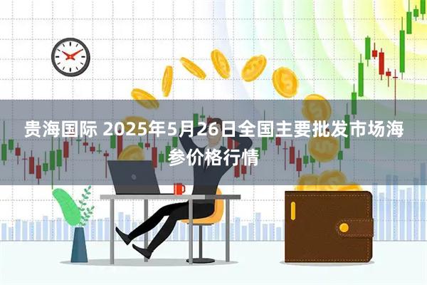贵海国际 2025年5月26日全国主要批发市场海参价格行情