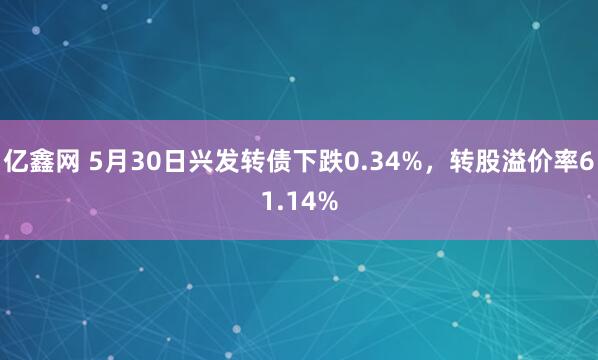 亿鑫网 5月30日兴发转债下跌0.34%，转股溢价率61.14%