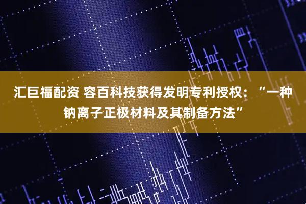 汇巨福配资 容百科技获得发明专利授权：“一种钠离子正极材料及其制备方法”