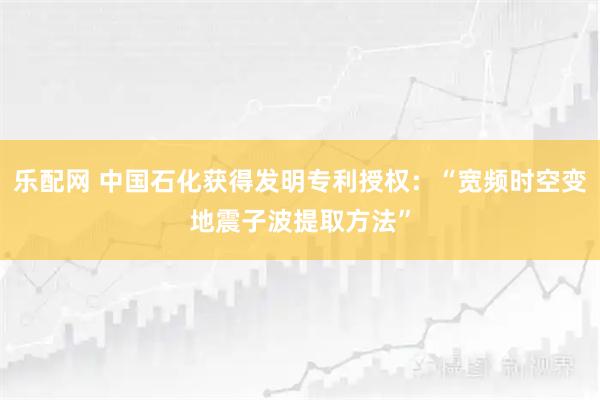 乐配网 中国石化获得发明专利授权：“宽频时空变地震子波提取方法”