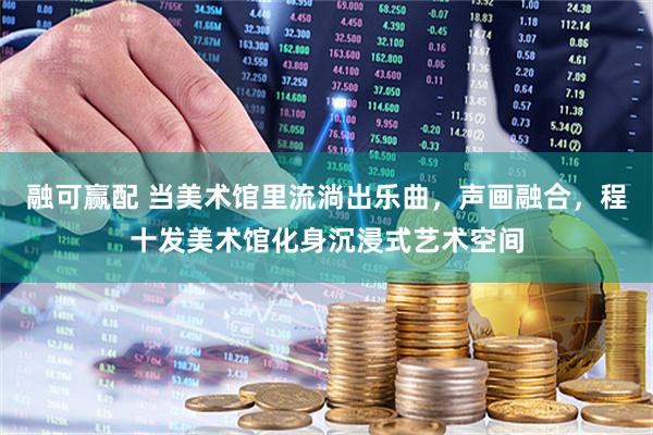 融可赢配 当美术馆里流淌出乐曲，声画融合，程十发美术馆化身沉浸式艺术空间