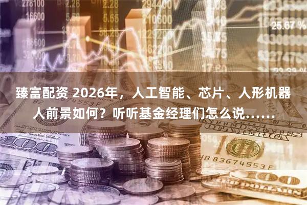 臻富配资 2026年，人工智能、芯片、人形机器人前景如何？听听基金经理们怎么说……