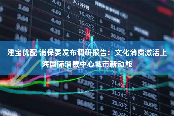 建宝优配 消保委发布调研报告：文化消费激活上海国际消费中心城市新动能