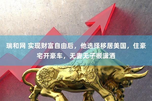 瑞和网 实现财富自由后，他选择移居美国，住豪宅开豪车，无妻无子很潇洒