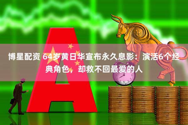 博星配资 64岁黄日华宣布永久息影：演活6个经典角色，却救不回最爱的人