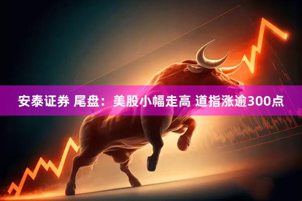 安泰证券 尾盘：美股小幅走高 道指涨逾300点