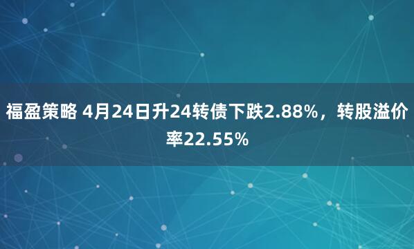 福盈策略 4月24日升24转债下跌2.88%，转股溢价率22.55%