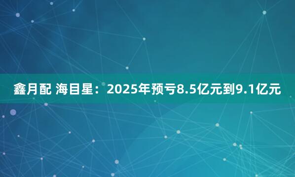 鑫月配 海目星：2025年预亏8.5亿元到9.1亿元