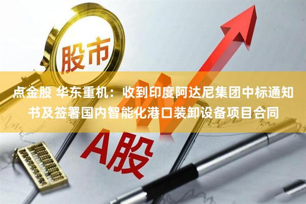 点金股 华东重机：收到印度阿达尼集团中标通知书及签署国内智能化港口装卸设备项目合同