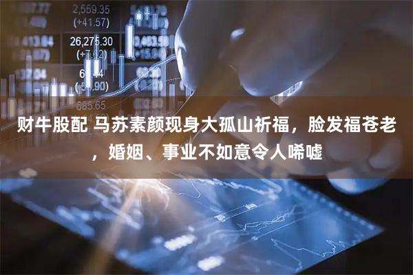 财牛股配 马苏素颜现身大孤山祈福，脸发福苍老，婚姻、事业不如意令人唏嘘