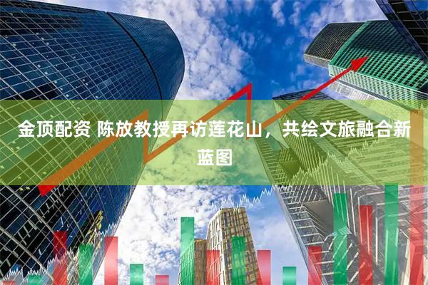 金顶配资 陈放教授再访莲花山，共绘文旅融合新蓝图
